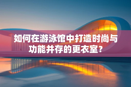 如何在游泳馆中打造时尚与功能并存的更衣室？