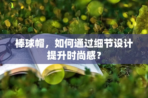 棒球帽，如何通过细节设计提升时尚感？