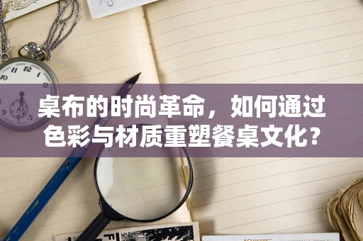 桌布的时尚革命，如何通过色彩与材质重塑餐桌文化？