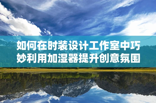 如何在时装设计工作室中巧妙利用加湿器提升创意氛围？