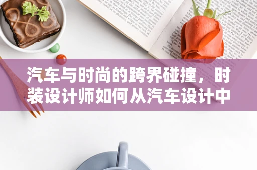 汽车与时尚的跨界碰撞，时装设计师如何从汽车设计中汲取灵感？