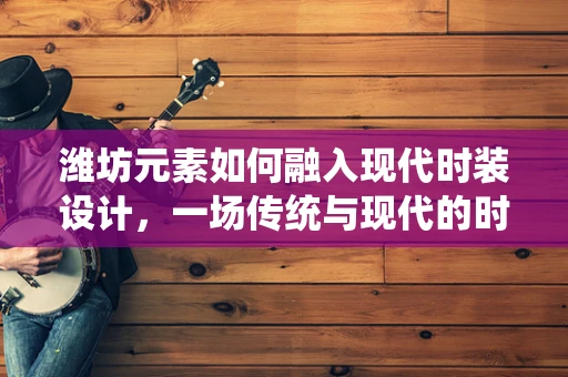 潍坊元素如何融入现代时装设计，一场传统与现代的时尚对话