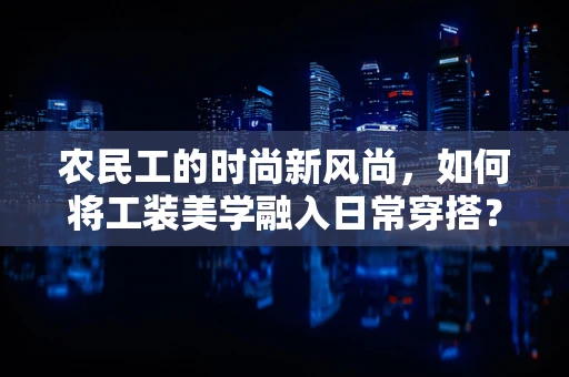 农民工的时尚新风尚，如何将工装美学融入日常穿搭？