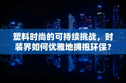 塑料时尚的可持续挑战，时装界如何优雅地拥抱环保？