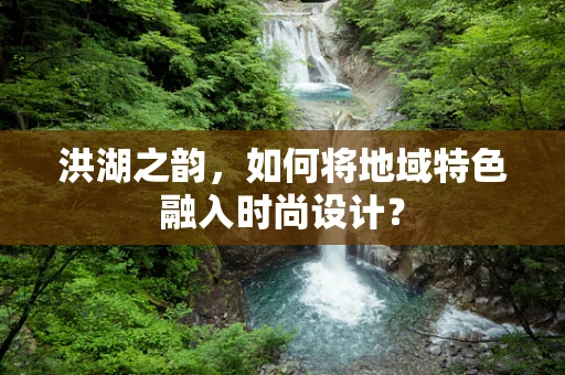 洪湖之韵，如何将地域特色融入时尚设计？