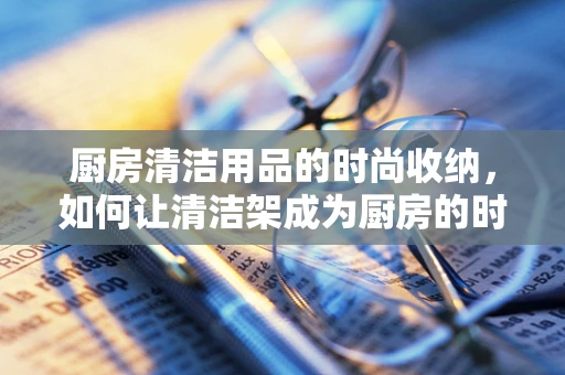 厨房清洁用品的时尚收纳，如何让清洁架成为厨房的时尚亮点？