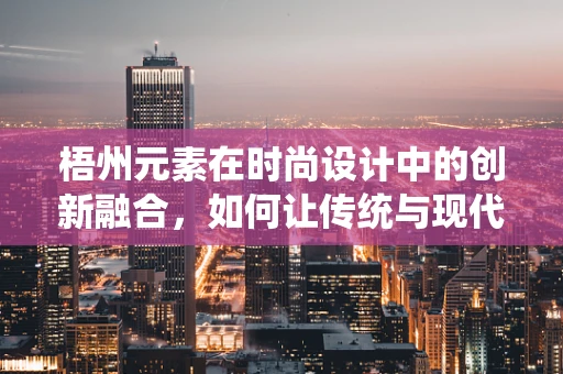 梧州元素在时尚设计中的创新融合，如何让传统与现代共舞？