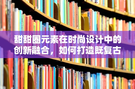 甜甜圈元素在时尚设计中的创新融合，如何打造既复古又现代的时尚单品？