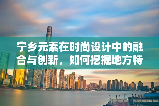 宁乡元素在时尚设计中的融合与创新，如何挖掘地方特色以提升品牌故事性？