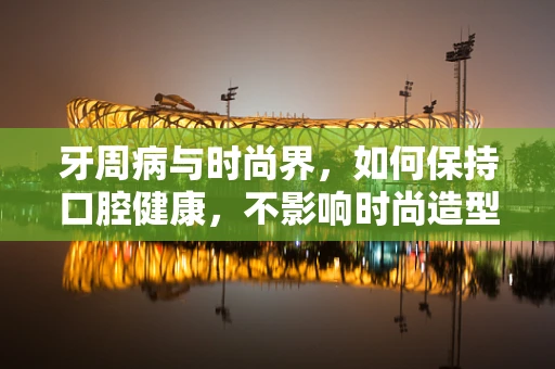 牙周病与时尚界，如何保持口腔健康，不影响时尚造型？