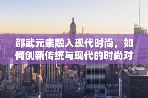 邵武元素融入现代时尚，如何创新传统与现代的时尚对话？