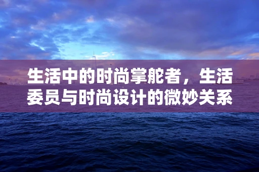 生活中的时尚掌舵者，生活委员与时尚设计的微妙关系