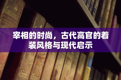 宰相的时尚，古代高官的着装风格与现代启示