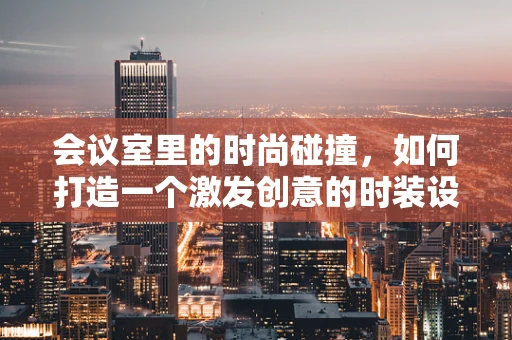 会议室里的时尚碰撞，如何打造一个激发创意的时装设计讨论空间？