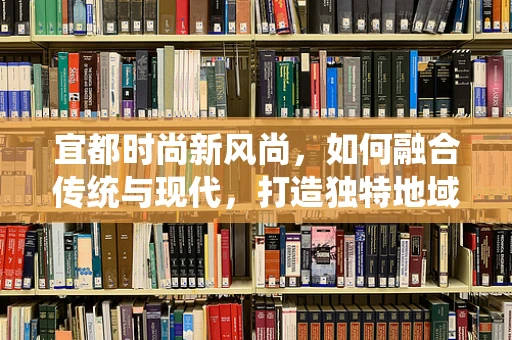 宜都时尚新风尚，如何融合传统与现代，打造独特地域时装？