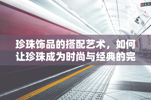 珍珠饰品的搭配艺术，如何让珍珠成为时尚与经典的完美融合？