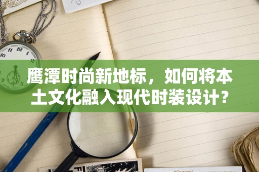 鹰潭时尚新地标，如何将本土文化融入现代时装设计？